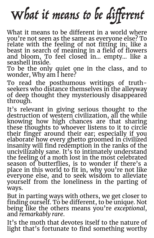 What it means to be d_‘i)ﬁrmt  What it means to be different in a world where you’re not seen as the same as everyone else? To relate with the feeling of not fitting in; like a beast in search of meaning in a field of flowers and bloom, To feel closed in.. empty... like a seashell inside.  To be the only quiet one in the class, and to wonder, Why am I here?  To read the posthumous writings of truth- seekers who distance themselves in the alleyway of dee]il thought they mysteriously disappeared through.  It’s relevant in giving serious thought to the destruction of western civilization, all the while knowing how high chances are that sharing these thoughts to whoever listens to it to circle their finger around their ear; especially if you elaborate how every ghetto groomed in civilized insanity will find redemption in the ranks of the uncivilizably sane. It’s to intimately understand the feeling of a moth lost in the most celebrated season of butterflies, is to wonder if there’s a place in this world to fit in, why you’re not like everyone else, and to seek wisdom to alleviate yourself from the loneliness in the parting of ways.  But in partin% ways with others, we get closer to ﬁndin%ourse f. To be different, to be unique. Not  i  being like the others means you’re exceptional, and remarkably rare.  It’s the moth that devotes itself to the nature of light that’s fortunate to find something worthy 